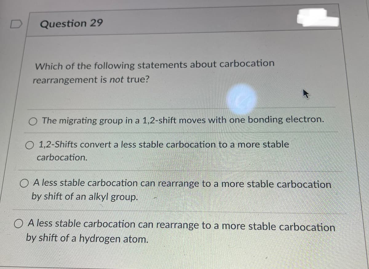 D
Question 29
Which of the following statements about carbocation
rearrangement is not true?
O The migrating group in a 1,2-shift moves with one bonding electron.
O 1,2-Shifts convert a less stable carbocation to a more stable
carbocation.
OA less stable carbocation can rearrange to a more stable carbocation
by shift of an alkyl group.
OA less stable carbocation can rearrange to a more stable carbocation
by shift of a hydrogen atom.