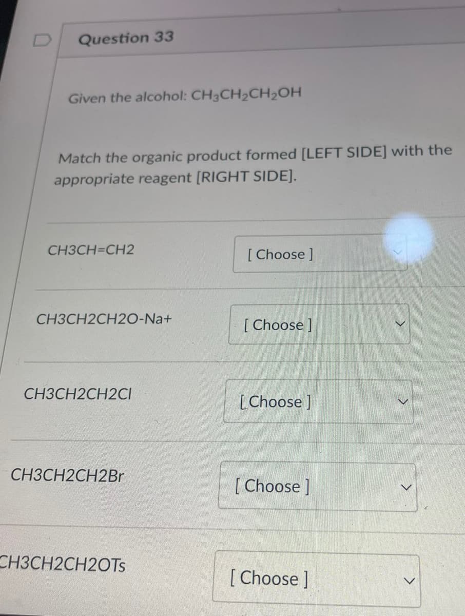 Question 33
Given the alcohol: CH3CH₂CH₂OH
Match the organic product formed [LEFT SIDE] with the
appropriate reagent [RIGHT SIDE].
CH3CH=CH2
CH3CH2CH20-Na+
CH3CH2CH2CI
CH3CH2CH2Br
CH3CH2CH2OTs
[Choose ]
[Choose ]
[Choose]
[Choose]
[Choose ]