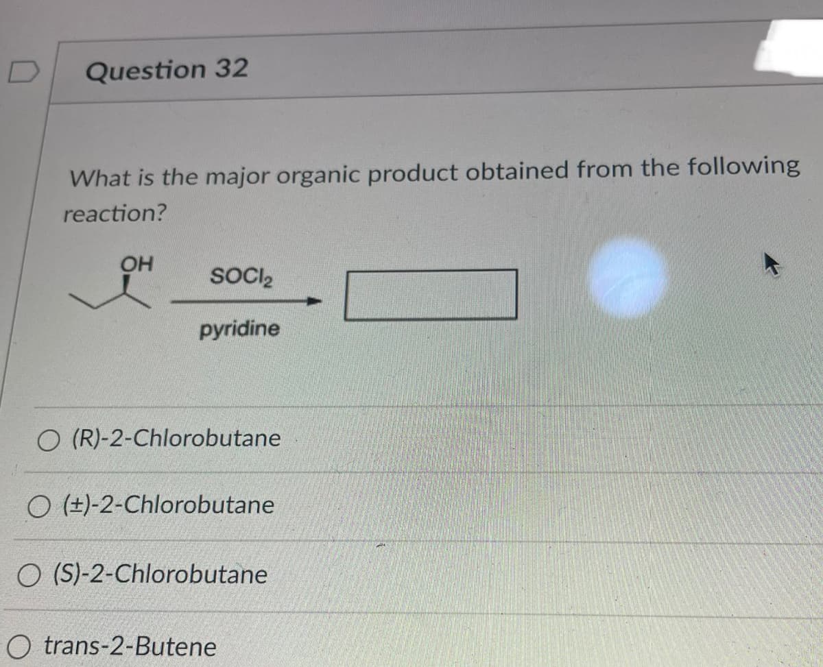 Question 32
What is the major organic product obtained from the following
reaction?
OH
SOCI₂
pyridine
O (R)-2-Chlorobutane
O (+)-2-Chlorobutane
O (S)-2-Chlorobutane
O trans-2-Butene