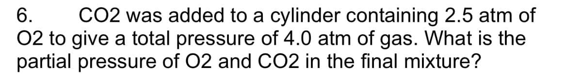 6. CO2 was added to a cylinder containing 2.5 atm of
O2 to give a total pressure of 4.0 atm of gas. What is the
partial pressure of O2 and CO2 in the final mixture?