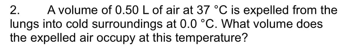 2. A volume of 0.50 L of air at 37 °C is expelled from the
lungs into cold surroundings at 0.0 °C. What volume does
the expelled air occupy at this temperature?