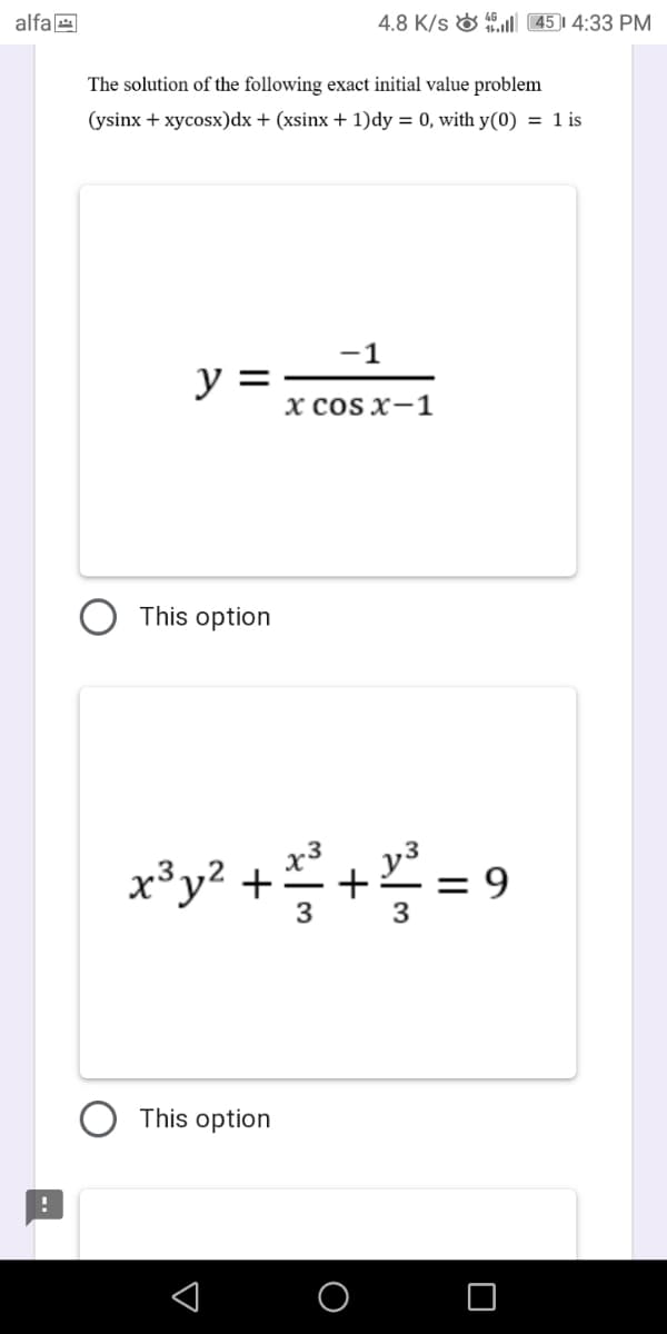 alfa E
4.8 K/s & 45)1 4:33 PM
The solution of the following exact initial value problem
(ysinx + xycosx)dx + (xsinx + 1)dy = 0, with y(0) = 1 is
-1
y =
х cOS X-1
This option
x*y* ++= 9
3
This option
