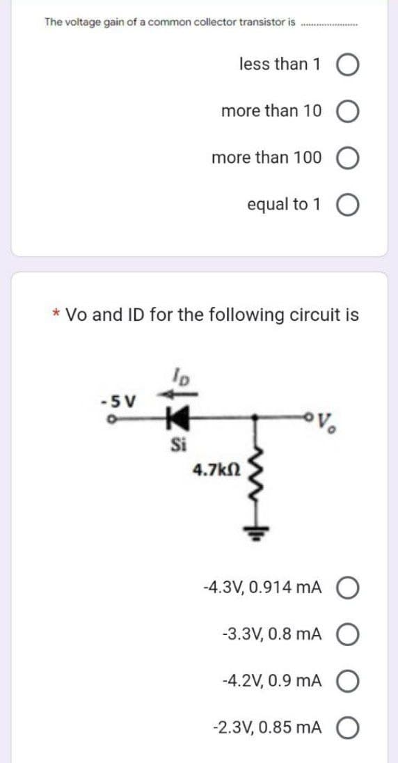 The voltage gain of a common collector transistor is
-5 V
less than 1 O
Si
more than 10
more than 100
* Vo and ID for the following circuit is
equal to 1 O
4.7ΚΩ
Vo
-4.3V, 0.914 mA
-3.3V, 0.8 mA
-4.2V, 0.9 mA
-2.3V, 0.85 mA O