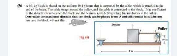 06-A 40-kg block is placed on the uniform 10-kg beam, that is supported by the cable, which is attached to the
end of the beam. The cable wraps around the pulley, and the cable is connected to the block. If the coefficient
of the static friction between the block and the beam is p.-0.6. Neglecting friction forces in the pulley.
Determine the maximum distance that the block can be placed from O and still remain in eqilibrium.
Assume the block will not flip.
Distanc
Fig. (6)
Pulley