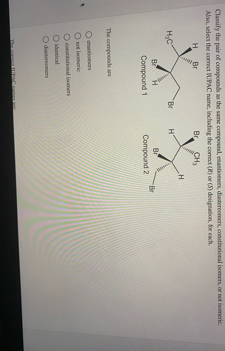 O O O O O
Classify the pair of compounds as the same compound, enantiomers, diastereomers, constitutional isomers, or not isomeric.
Also, select the correct IUPAC name, including the correct (R) or (S) designation, for each.
Br
Br
CH
H3C
Br
Br
Br
Br
Compound 1
Compound 2
The compounds are
enantiomers
not isomeric
O constitutional isomers
O identical
diastereomers
The correct IUPAC names are:
