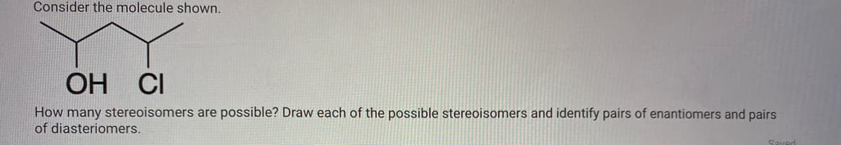 Consider the molecule shown.
OH CI
How many stereoisomers are possible? Draw each of the possible stereoisomers and identify pairs of enantiomers and pairs
of diasteriomers.
Saved
