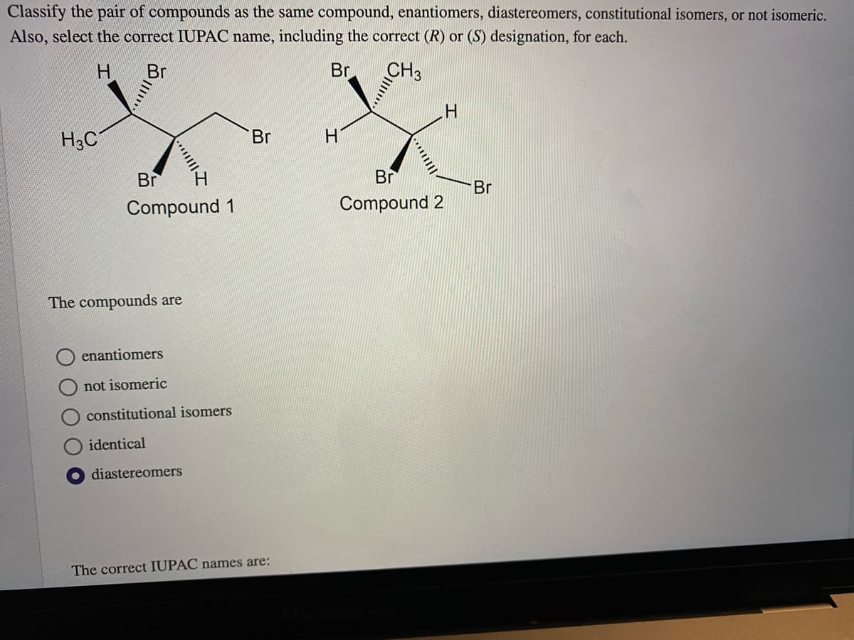 Classify the pair of compounds as the same compound, enantiomers, diastereomers, constitutional isomers, or not isomeric.
Also, select the correct IUPAC name, including the correct (R) or (S) designation, for each.
H.
Br
Br
CH3
H3C
Br
H.
Br
Br
Br
Compound 1
Compound 2
The compounds are
enantiomers
not isomeric
constitutional isomers
identical
diastereomers
The correct IUPAC names are:
