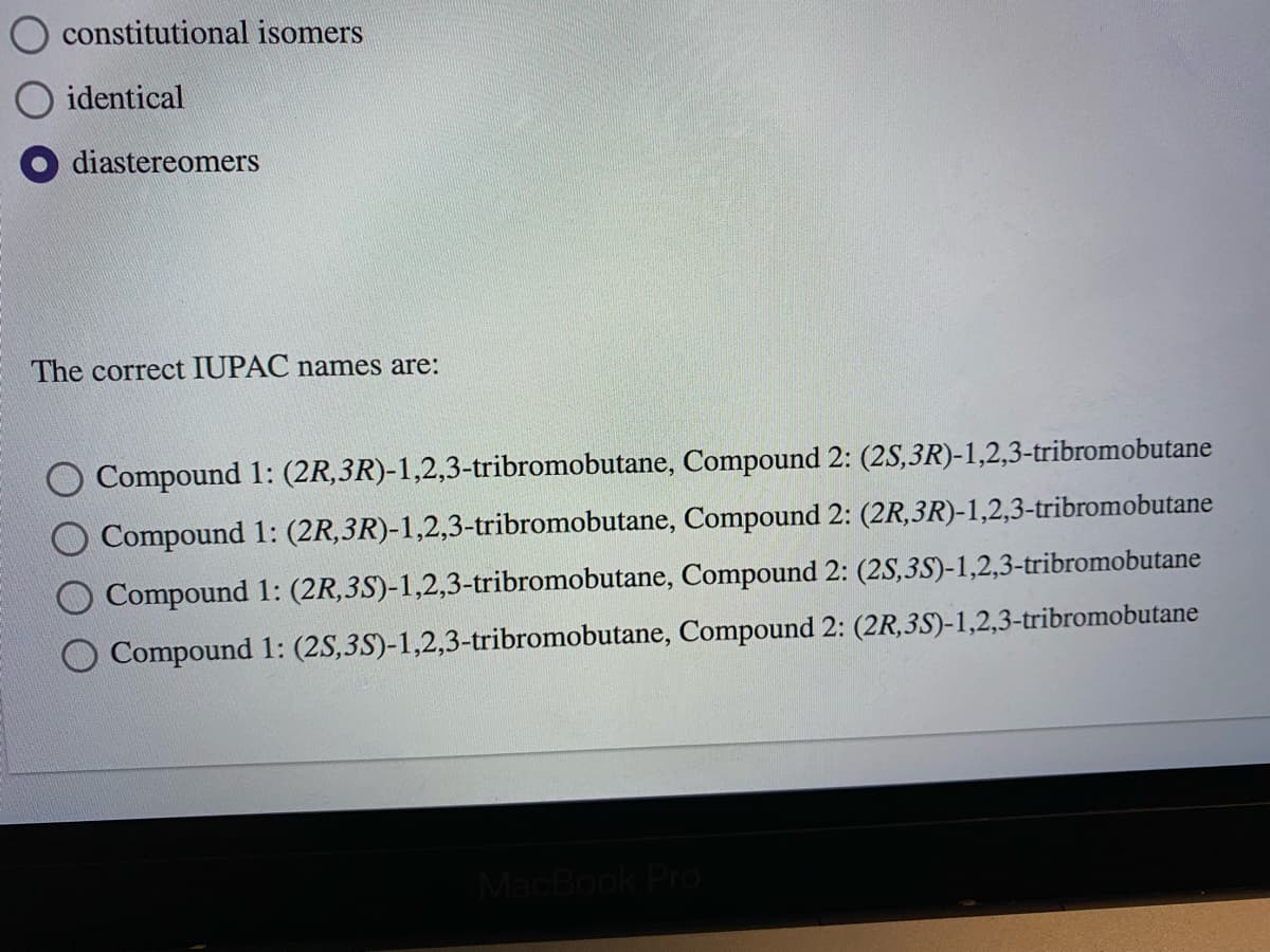 constitutional isomers
identical
diastereomers
The correct IUPAC names are:
Compound 1: (2R,3R)-1,2,3-tribromobutane, Compound 2: (2S,3R)-1,2,3-tribromobutane
Compound 1: (2R,3R)-1,2,3-tribromobutane, Compound 2: (2R,3R)-1,2,3-tribromobutane
Compound 1: (2R,3S)-1,2,3-tribromobutane, Compound 2: (2S,3S)-1,2,3-tribromobutane
Compound 1: (2S,3S)-1,2,3-tribromobutane, Compound 2: (2R,3S)-1,2,3-tribromobutane
MacBook Pro
