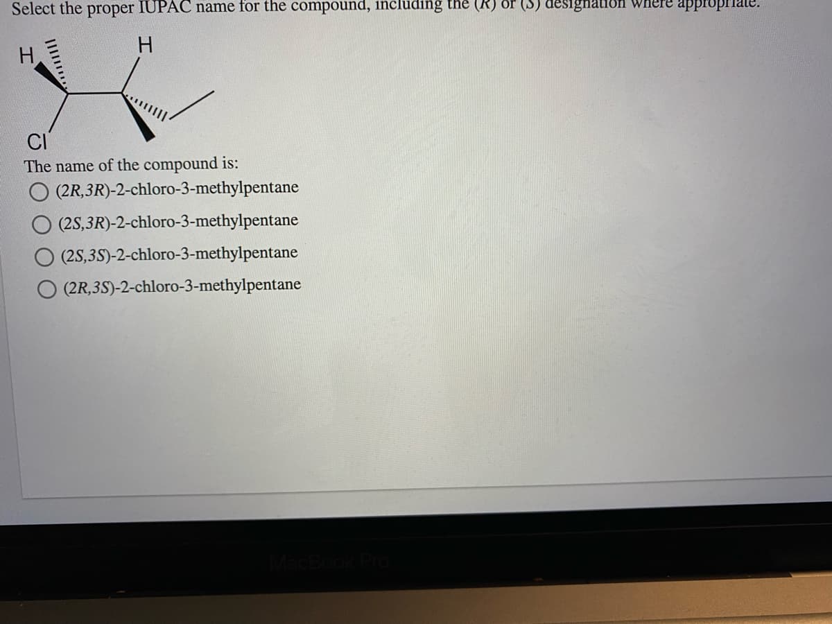 Select the proper IUPAC name for the compound, including the (R) or (S) designation where appropriate.
H.
H
CI
The name of the compound is:
(2R,3R)-2-chloro-3-methylpentane
(2S,3R)-2-chloro-3-methylpentane
(2S,35)-2-chloro-3-methylpentane
(2R,3S)-2-chloro-3-methylpentane
