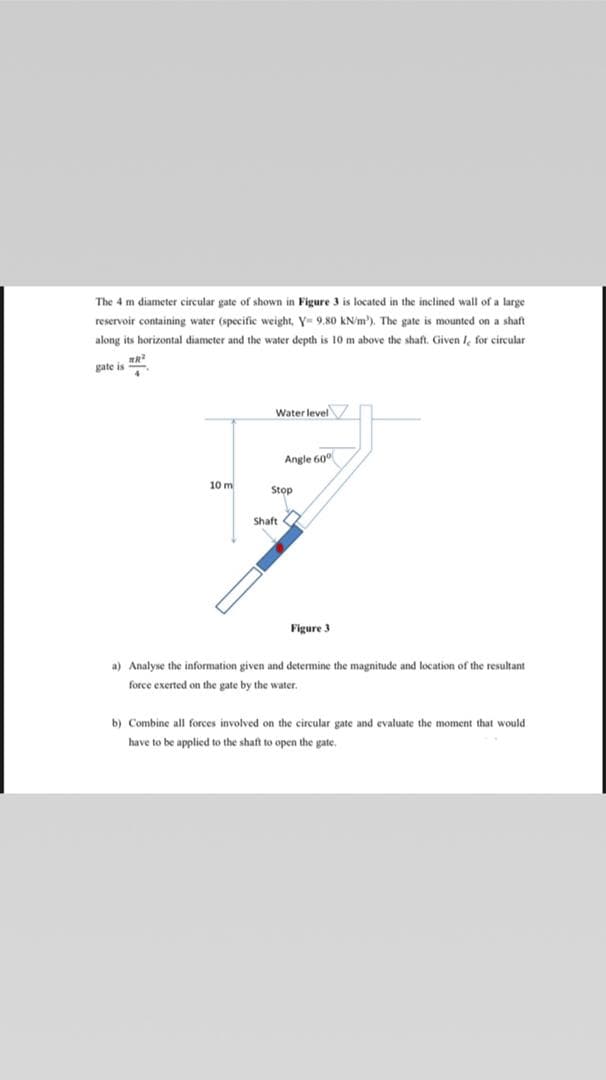 The 4 m diameter circular gate of shown in Figure 3 is located in the inclined wall of a large
reservoir containing water (specific weight, Y- 9.80 kN/m'). The gate is mounted on a shaft
along its horizontal diameter and the water depth is 10 m above the shaft. Given I, for circular
gate is
Water level
Angle 60°
10 m
Stop
Shaft O
Figure 3
a) Analyse the information given and determine the magnitude and location of the resultant
force exerted on the gate by the water.
b) Combine all forces involved on the circular gate and evaluate the moment that would
have to be applied to the shaft to open the gate.
