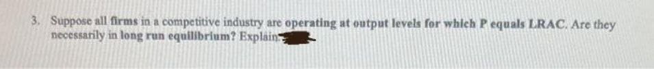 3. Suppose all firms in a competitive industry are operating at output levels for which P equals LRAC. Are they
necessarily in long run equilibrium? Explain
