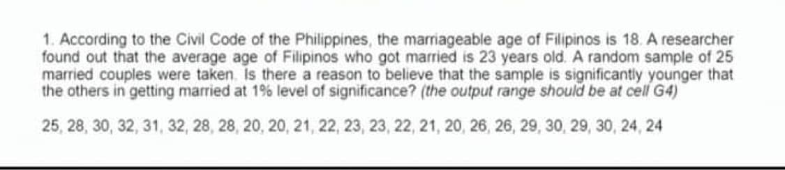 1. According to the Civil Code of the Philippines, the marriageable age of Filipinos is 18. A researcher
found out that the average age of Filipinos who got married is 23 years old. A random sample of 25
married couples were taken. Is there a reason to believe that the sample is significantly younger that
the others in getting married at 1% level of significance? (the output range should be at cell G4)
25, 28, 30, 32, 31, 32, 28, 28, 20, 20, 21, 22, 23, 23 , 22, 21, 20, 26, 26, 29, 30, 29, 30, 24, 24
