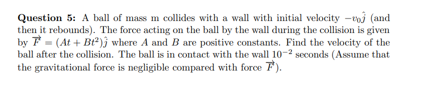 Question 5: A ball of mass m collides with a wall with initial velocity -voj (and
then it rebounds). The force acting on the ball by the wall during the collision is given
by F = (At + Bt²)j where A and B are positive constants. Find the velocity of the
ball after the collision. The ball is in contact with the wall 10-2 seconds (Assume that
the gravitational force is negligible compared with force F).
