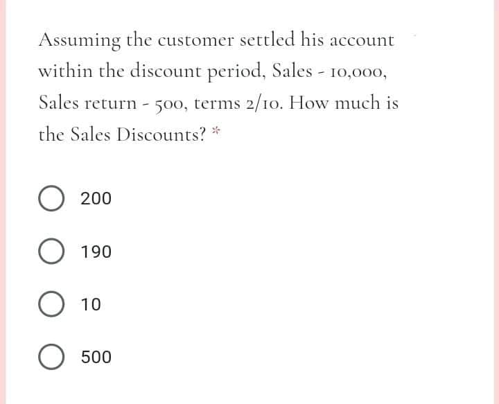 Assuming the customer settled his account
within the discount period, Sales - 10,000,
Sales return -
500, terms 2/10. How much is
the Sales Discounts? *
O 200
O 190
O 10
O 500
