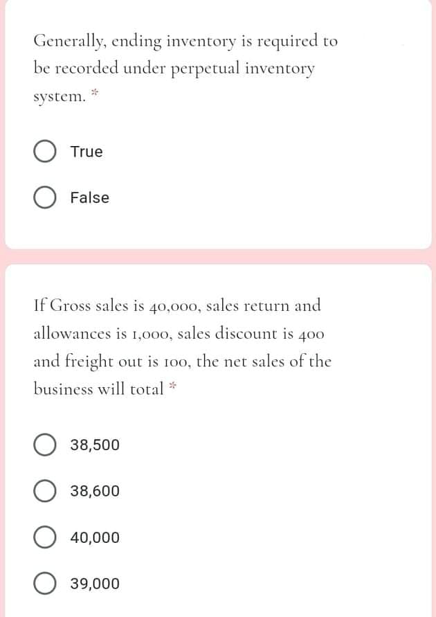 Generally, ending inventory is required to
be recorded under perpetual inventory
system.
O True
O False
If Gross sales is 40,000, sales return and
allowances is 1,000, sales discount is 400
and freight out is 100, the net sales of the
business will total *
O 38,500
38,600
40,000
O 39,000
