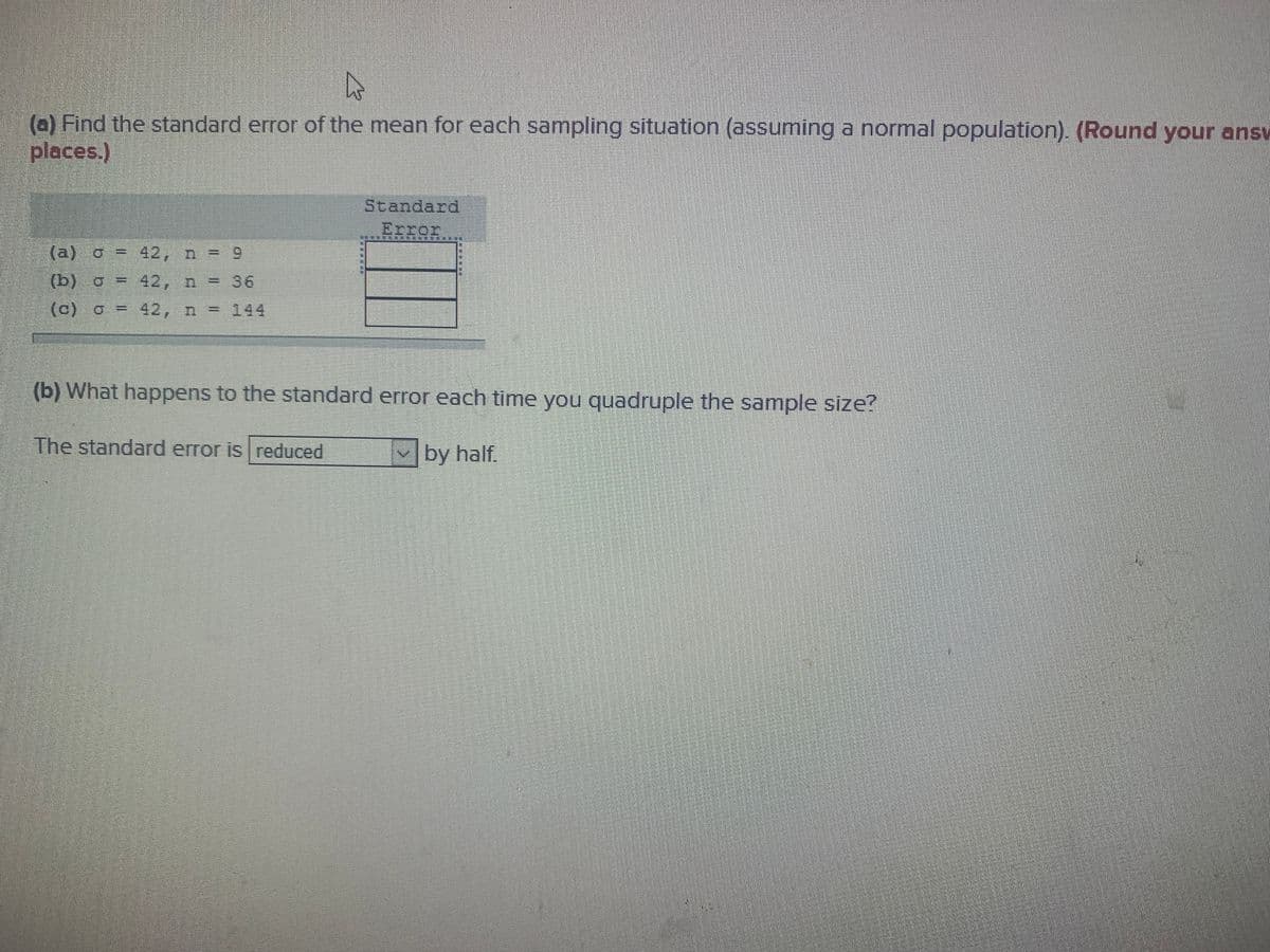 (a) Find the standard error of the mean for each sampling situation (assuming a normal population). (Round your ansv
places.)
Standard
Error
(a) o = 42, n = 9
(b) o = 42, n = 36
(c) o = 42, n = 144
%3D
(b) What happens to the standard error each time you quadruple the sample size?
The standard error is reduced
by half.
....*
