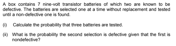 A box contains 7 nine-volt transistor batteries of which two are known to be
defective. The batteries are selected one at a time without replacement and tested
until a non-defective one is found.
(i) Calculate the probability that three batteries are tested.
(ii) What is the probability the second selection is defective given that the first is
nondefective?
