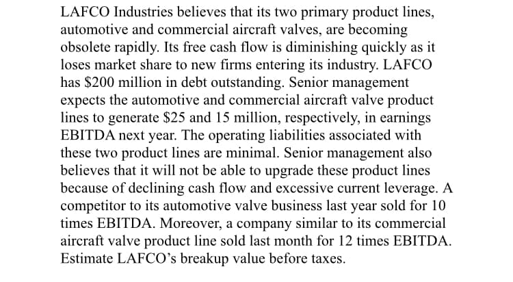 LAFCO Industries believes that its two primary product lines,
automotive and commercial aircraft valves, are becoming
obsolete rapidly. Its free cash flow is diminishing quickly as it
loses market share to new firms entering its industry. LAFCO
has $200 million in debt outstanding. Senior management
expects the automotive and commercial aircraft valve product
lines to generate $25 and 15 million, respectively, in earnings
EBITDA next year. The operating liabilities associated with
these two product lines are minimal. Senior management also
believes that it will not be able to upgrade these product lines
because of declining cash flow and excessive current leverage. A
competitor to its automotive valve business last year sold for 10
times EBITDA. Moreover, a company similar to its commercial
aircraft valve product line sold last month for 12 times EBITDA.
Estimate LAFCO's breakup value before taxes.
