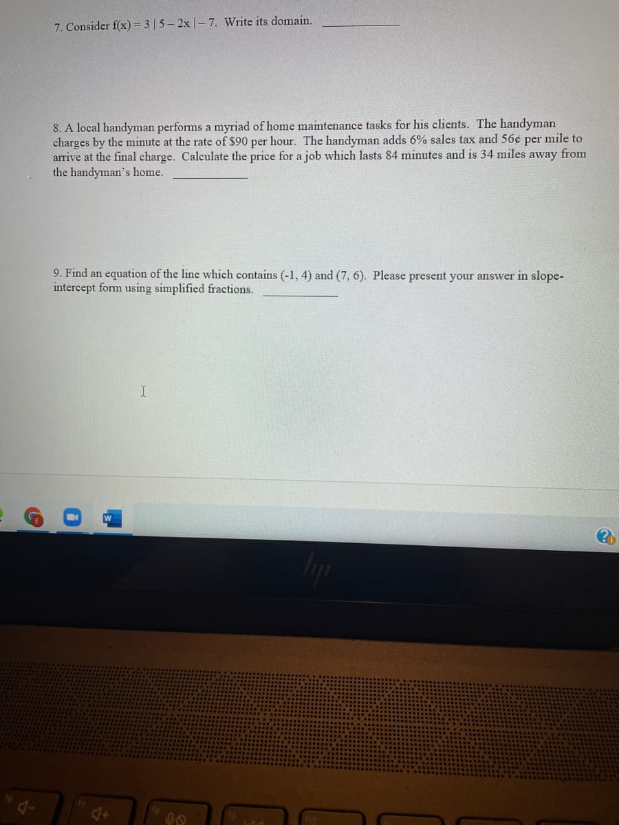 7. Consider f(x) = 3 | 5- 2x |- 7. Write its domain.
8. A local handyman performs a myriad of home maintenance tasks for his clients. The handyman
charges by the minute at the rate of $90 per hour. The handyman adds 6% sales tax and 56e per mile to
arrive at the final charge. Calculate the price for a job which lasts 84 minutes and is 34 miles away from
the handyman's home.
9. Find an equation of the line which contains (-1, 4) and (7, 6). Please present your answer in slope-
intercept form using simplified fractions.
