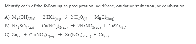 Identify each of the following as precipitation, acid/base, oxidation/reduction, or combustion.
A) Mg(OH)2(6) + 2 HClaq) → 2 H,O@ + MgCl(aq)
B) Na,SO4(aq) + Ca(NO3)2(aq) → 2NaNO3(aq) + CaSO4(6)
C) Zncs) + Cu(NO3)2(ag) → Zn(NO3)2(aq)
Cue)
+
