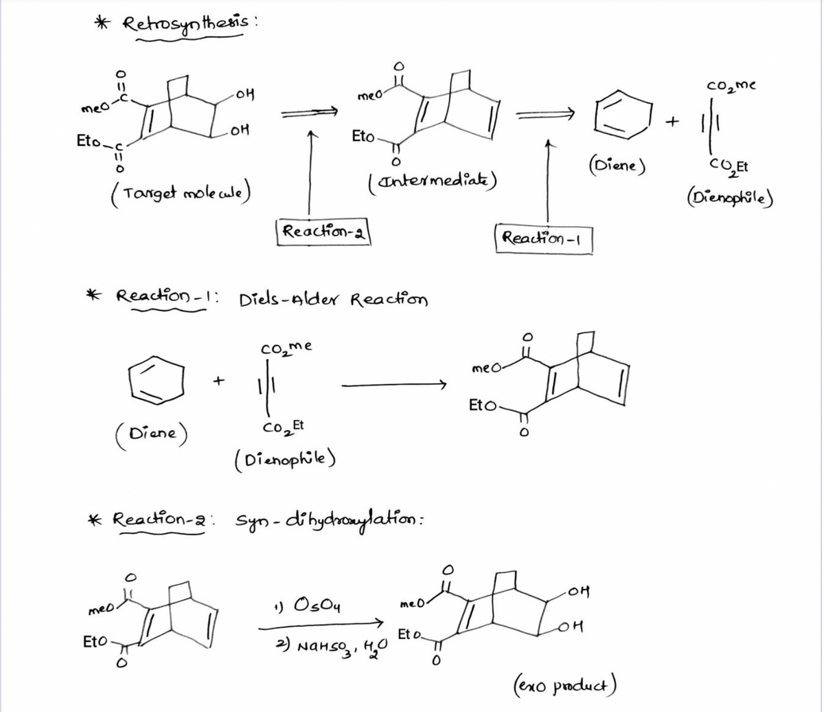 * Retrosynthesis :
meo
Co2me
meo
OH
+
Eto-
Eto
(Diene)
(Tanget mole cule)
(Intermediat)
(Dienephile)
Reaction-a
Reaction -1
* Reaction -1: Diels-Alder Reaction
co̟me
meo-
+
Eto
(Diene)
co
Et
(Dienophile)
* Reaction-2: syn-dihydhoaylation:
.애
) Osou
meo.
meO.
Et o.
2) Nanso,, H0
Eto
(exo paduct)
