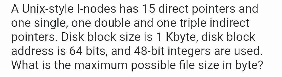 A Unix-style l-nodes has 15 direct pointers and
one single, one double and one triple indirect
pointers. Disk block size is 1 Kbyte, disk block
address is 64 bits, and 48-bit integers are used.
What is the maximum possible file size in byte?
