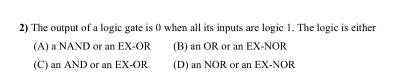 2) The output of a logic gate is 0 when all its inputs are logic 1. The logic is either
(A) a NAND or an EX-OR
(B) an OR or an EX-NOR
(C) an AND or an EX-OR
(D) an NOR or an EX-NOR
