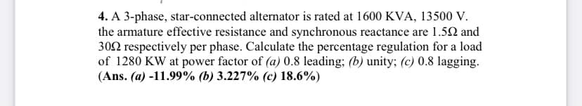 4. A 3-phase, star-connected alternator is rated at 1600 KVA, 13500 V.
the armature effective resistance and synchronous reactance are 1.52 and
302 respectively per phase. Calculate the percentage regulation for a load
of 1280 KW at power factor of (a) 0.8 leading; (b) unity; (c) 0.8 lagging.
(Ans. (a) -11.99% (b) 3.227% (c) 18.6%)
