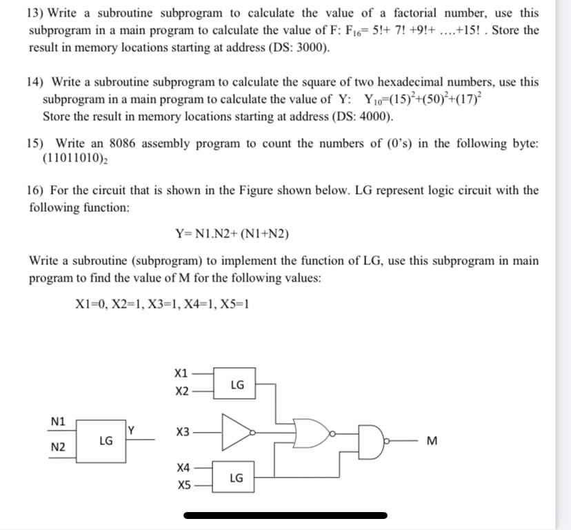 13) Write a subroutine subprogram to calculate the value of a factorial number, use this
subprogram in a main program to calculate the value of F: F16= 5!+ 7! +9!+ ...+15! . Store the
result in memory locations starting at address (DS: 3000).
14) Write a subroutine subprogram to calculate the square of two hexadecimal numbers, use this
subprogram in a main program to calculate the value of Y: Y10=(15)²+(50)²+(17)²
Store the result in memory locations starting at address (DS: 4000).
15) Write an 8086 assembly program to count the numbers of (0’s) in the following byte:
(11011010),
16) For the circuit that is shown in the Figure shown below. LG represent logic circuit with the
following function:
Y= N1.N2+ (N1+N2)
Write a subroutine (subprogram) to implement the function of LG, use this subprogram in main
program to find the value of M for the following values:
X1=0, X2=1, X3=1, X4=1, X5=1
X1
LG
X2
N1
Y
LG
X3
M
N2
X4
LG
X5
