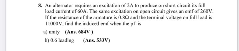 8. An alternator requires an excitation of 2A to produce on short circuit its full
load current of 60A. The same excitation on open cireuit gives an emf of 260V.
If the resistance of the armature is 0.8N and the terminal voltage on full load is
11000V, find the induced emf when the pf is
a) unity (Ans. 684V )
b) 0.6 leading
(Ans. 533V)
