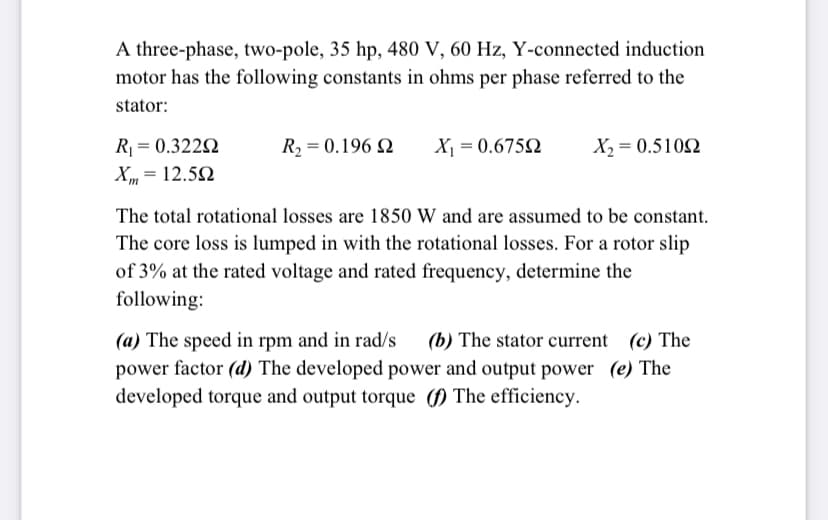 A three-phase, two-pole, 35 hp, 480 V, 60 Hz, Y-connected induction
motor has the following constants in ohms per phase referred to the
stator:
R = 0.322N
Xm = 12.52
R2 = 0.196 Q
X¡ = 0.6752
X2 = 0.5102
The total rotational losses are 1850 W and are assumed to be constant.
The core loss is lumped in with the rotational losses. For a rotor slip
of 3% at the rated voltage and rated frequency, determine the
following:
(a) The speed in rpm and in rad/s
power factor (d) The developed power and output power (e) The
(b) The stator current (c) The
developed torque and output torque (f) The efficiency.
