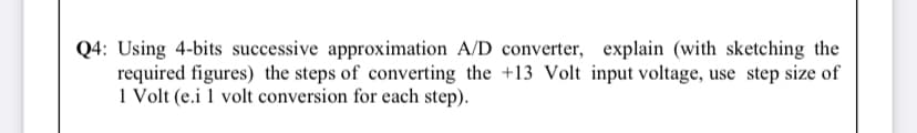 Q4: Using 4-bits successive approximation A/D converter, explain (with sketching the
required figures) the steps of converting the +13 Volt input voltage, use step size of
1 Volt (e.i 1 volt conversion for each step).
