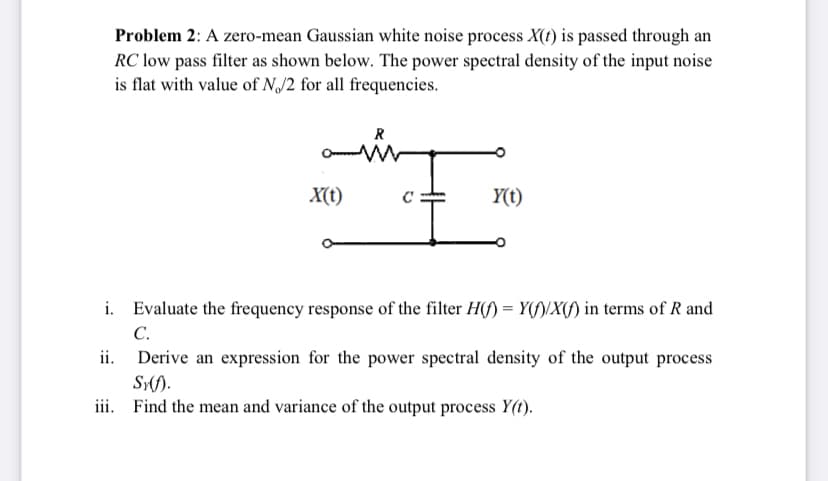 Problem 2: A zero-mean Gaussian white noise process X(t) is passed through an
RC low pass filter as shown below. The power spectral density of the input noise
is flat with value of NJ2 for all frequencies.
R
X(t)
Y(t)
i. Evaluate the frequency response of the filter H(f) = Y(f)/X(f) in terms of R and
С.
ii. Derive an expression for the power spectral density of the output process
Sf).
iii. Find the mean and variance of the output process Y(t).
