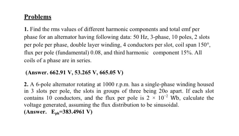 Problems
1. Find the rms values of different harmonic components and total emf per
phase for an alternator having following data: 50 Hz, 3-phase, 10 poles, 2 slots
per pole per phase, double layer winding, 4 conductors per slot, coil span 150°,
flux per pole (fundamental) 0.08, and third harmonic component 15%. All
coils of a phase are in series.
(Answer. 662.91 V, 53.265 V, 665.05 V)
2. A 6-pole alternator rotating at 1000 r.p.m. has a single-phase winding housed
in 3 slots per pole, the slots in groups of three being 200 apart. If each slot
contains 10 conductors, and the flux per pole is 2 × 10² Wb, calculate the
voltage generated, assuming the flux distribution to be sinusoidal.
(Answer. Eph=383.4961 V)
