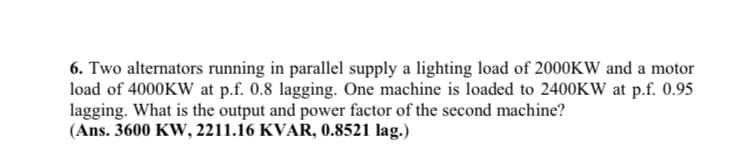 6. Two alternators running in parallel supply a lighting load of 2000KW and a motor
load of 4000KW at p.f. 0.8 lagging. One machine is loaded to 2400KW at p.f. 0.95
lagging. What is the output and power factor of the second machine?
(Ans. 3600 Kw, 2211.16 KVAR, 0.8521 lag.)
