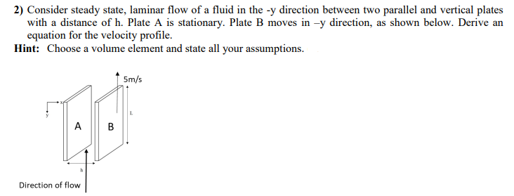 2) Consider steady state, laminar flow of a fluid in the -y direction between two parallel and vertical plates
with a distance of h. Plate A is stationary. Plate B moves in -y direction, as shown below. Derive an
equation for the velocity profile.
Hint: Choose a volume element and state all your assumptions.
5m/s
A B
Direction of flow
