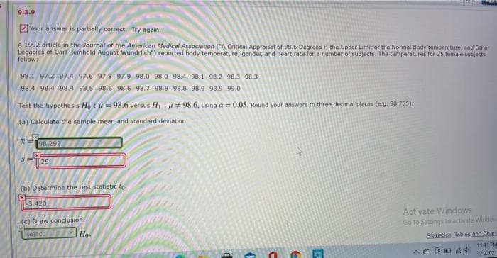 9.3.9
2 Your answer is partially correct. Try again.
A 1992 article in the Journal of the American Medical Association ("A Critical Appraisal of 98.6 Degrees F, the Upper Limit of the Normal Body temperature, and Other
Legacies of Carl Reinhold Aigust Wundrlich") reported body temperature, gender, and heart rate for a number of subjects. The temperatures for 25 female subjects
follow:
98.1 97.2 97.4 97.6 97,8 97.9 98.0 98.0 98.4 98.1 98.2 98,3 98.3
98.4 98.4 98.4 98.5 98.6 98.6 98.7 98.8 98.8 98.9 98.9 99.0
Test the hypothesis Ho: = 98.6 versus H :+ 98.6, using a = 0.05. Round your answers to three decimal places (e.g. 98.765).
(a) Calculate the sample mean and standard deviation.
98.292
25
(b) Determine the test statistic to-
-3,420
Activate Windows
Go to Settings to activate Window
(c) Draw conclusion.
Reject Ho.
Statistical Tables and Chart
1141 PM
44/2021
