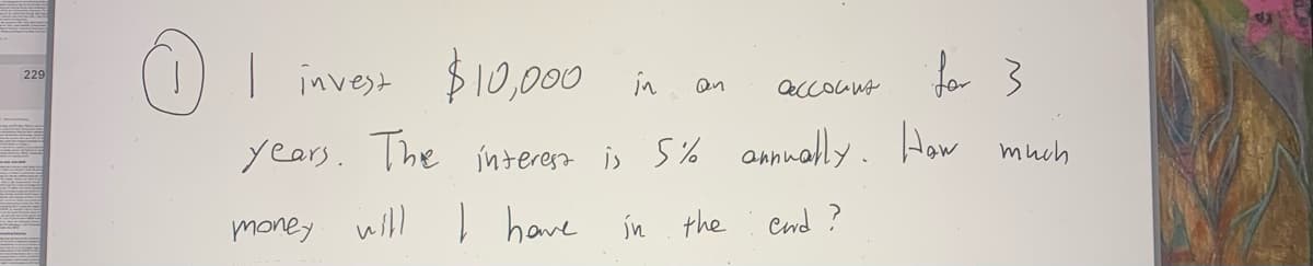 229
I invest $10,000 in
an
ассоста
years. The interest is 5% annually. How
money will I have in the end ?
much