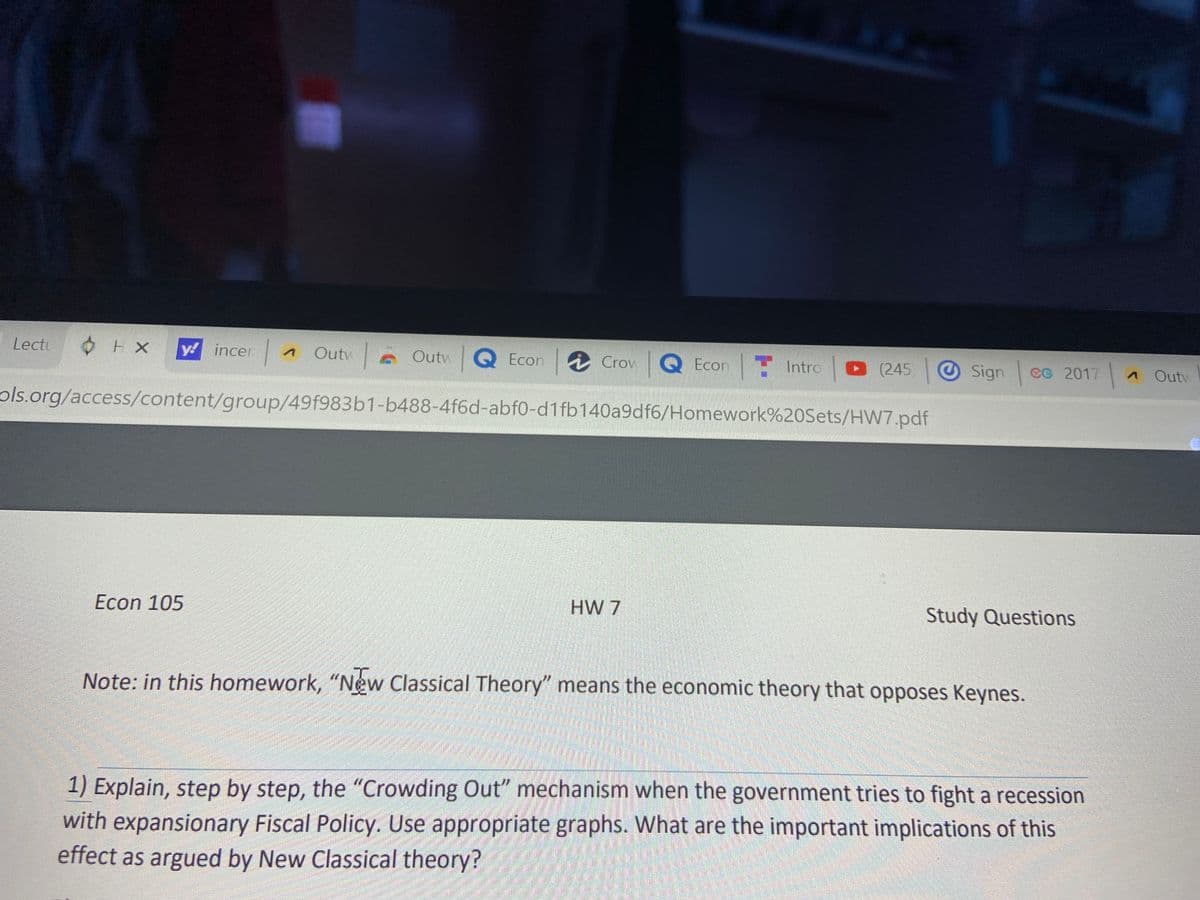 Lectu
y! incer
Outw
Outv Q Econ Crow Q Econ Intro (245)
Sign cc 2017
A Outv
ols.org/access/content/group/49f983b1-b488-4f6d-abf0-d1 fb140a9df6/Homework%20Sets/HW7.pdf
Econ 105
HW 7
Study Questions
Note: in this homework, "New Classical Theory" means the economic theory that opposes Keynes.
1) Explain, step by step, the "Crowding Out" mechanism when the government tries to fight a recession
with expansionary Fiscal Policy. Use appropriate graphs. What are the important implications of this
effect as argued by New Classical theory?
