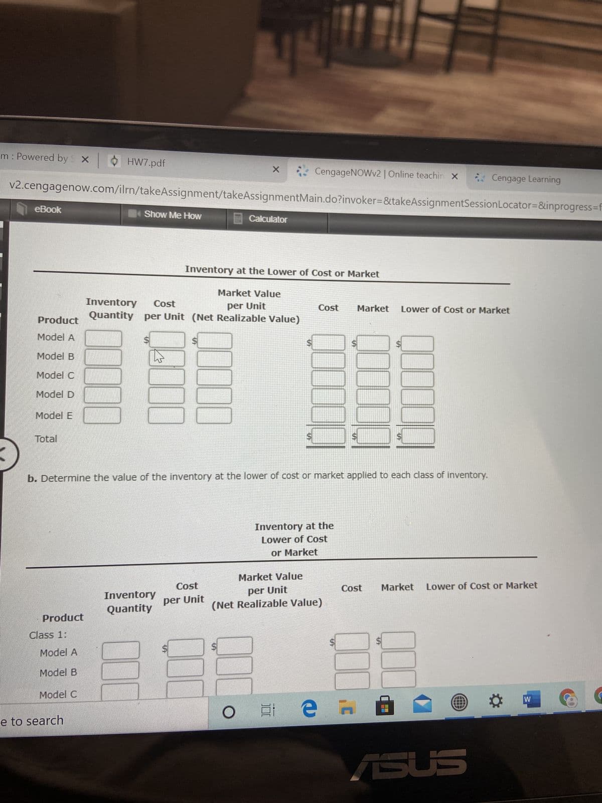 %24
%24
%24
%24
%24
100
m: Powered by X
HW7.pdf
CengageNOWv2 | Online teachin x
Cengage Learning
v2.cengagenow.com/ilrn/takeAssignment/takeAssignmentMain.do?invoker=&takeAssignmentSessionLocator=D&inprogress=f
eBook
Show Me How
Calculator
Inventory at the Lower of Cost or Market
Market Value
Inventory
Quantity per Unit (Net Realizable Value)
Cost
per Unit
Cost
Market
Lower of Cost or Market
Product
Model A
Model B
Model C
Model D
Model E
Total
b. Determine the value of the inventory at the lower of cost or market applied to each class of inventory.
Inventory at the
Lower of Cost
or Market
Market Value
Cost
Market
Lower of Cost or Market
Inventory
per Unit
per Unit
(Net Realizable Value)
Quantity
pnpold
Class 1:
Model A
Model B
Model C
e to search
近。
