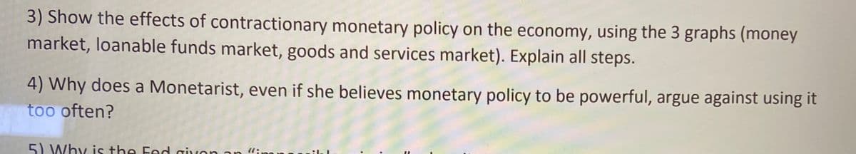 3) Show the effects of contractionary monetary policy on the economy, using the 3 graphs (money
market, loanable funds market, goods and services market). Explain all steps.
4) Why does a Monetarist, even if she believes monetary policy to be powerful, argue against using it
too often?
5) Why is the Fed givon an "inn an
