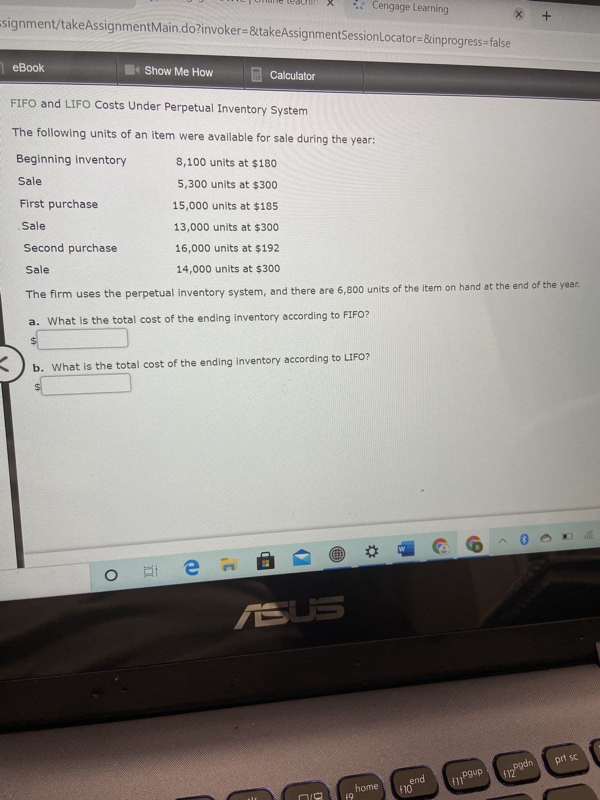 %24
%24
Cengage Learning
signment/takeAssignmentMain.do?invoker=&takeAssignmentSessionLocator=&inprogress=false
eBook
4Show Me How
ECalculator
FIFO and LIFO Costs Under Perpetual Inventory System
The following units of an item were available for sale during the year:
Beginning inventory
8,100 units at $180
Sale
5,300 units at $300
First purchase
15,000 units at $185
Sale
13,000 units at $300
Second purchase
16,000 units at $192
Sale
14,000 units at $300
The firm uses the perpetual inventory system, and there are 6,800 units of the item on hand at the end of the year.
a. What is the total cost of the ending inventory according to FIFO?
b. What is the total cost of the ending inventory according to LIFO?
ツ
日 a 五
prt sc
f12"
end
home
