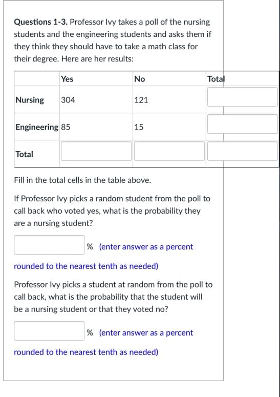 Questions 1-3. Professor Ivy takes a poll of the nursing
students and the engineering students and asks them if
they think they should have to take a math class for
their degree. Here are her results:
Yes
No
Total
Nursing
304
121
Engineering 85
15
Total
Fill in the total cells in the table above.
If Professor Ivy picks a random student from the poll to
call back who voted yes, what is the probability they
are a nursing student?
% (enter answer as a percent
rounded to the nearest tenth as needed)
Professor Ivy picks a student at random from the poll to
call back, what is the probability that the student will
be a nursing student or that they voted no?
% (enter answer as a percent
rounded to the nearest tenth as needed)
