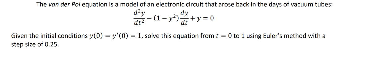 The van der Pol equation is a model of an electronic circuit that arose back in the days of vacuum tubes:
d²y
dt²
dy
·(1 − y²). + y = 0
dt
Given the initial conditions y(0) = y'(0) = 1, solve this equation from t = 0 to 1 using Euler's method with a
step size of 0.25.