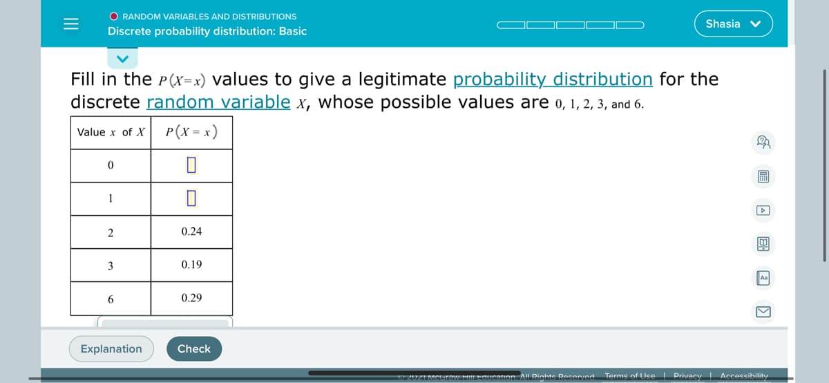 O RANDOM VARIABLES AND DISTRIBUTIONS
Shasia v
Discrete probability distribution: Basic
Fill in the P(x=x) values to give a legitimate probability distribution for the
discrete random variable x, whose possible values are o, 1, 2, 3, and 6.
Value x of X
P(x = x)
1
2
0.24
3
0.19
6
0.29
Explanation
Check
MHIIEGucation. All Rights Reserved.
Terms of Use Privacy Accessibility
国回 回
