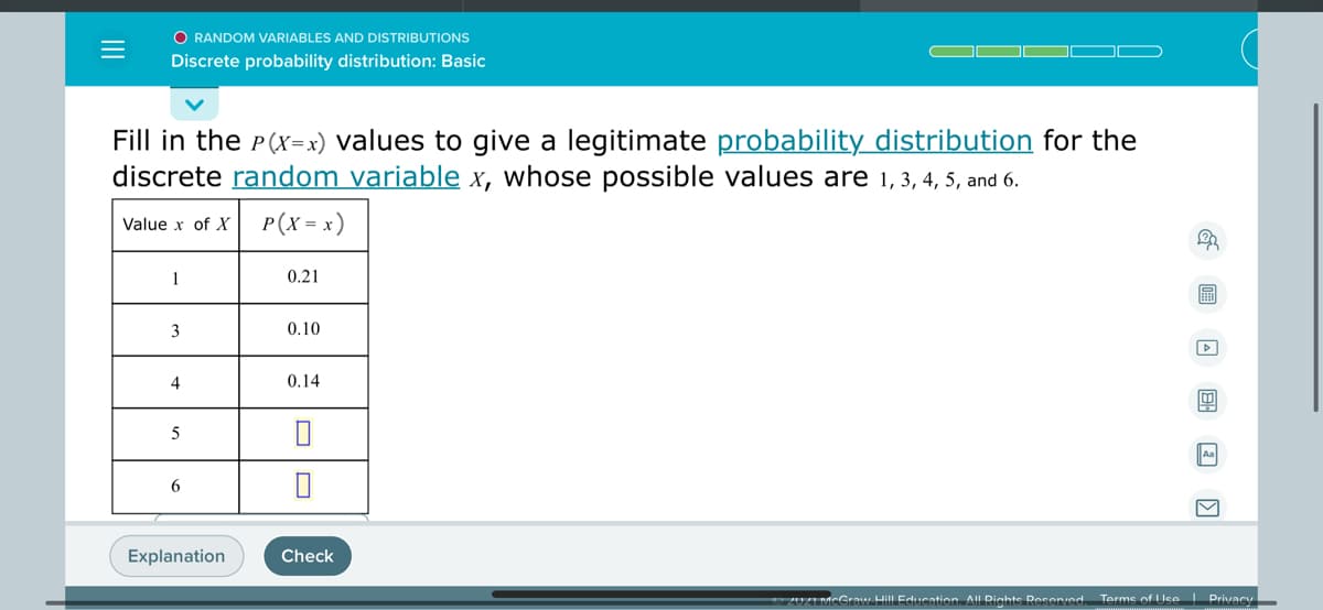 O RANDOM VARIABLES AND DISTRIBUTIONS
Discrete probability distribution: Basic
Fill in the P(x=x) values to give a legitimate probability distribution for the
discrete random variable x, whose possible values are 1,3, 4, 5, and 6.
P(X = x)
Value x of X
1
0.21
3
0.10
4
0.14
5
Aa
6
Explanation
Check
20ZI MCGraw Hill Education. All Rights Resered
Terme of Use Privacy
II
