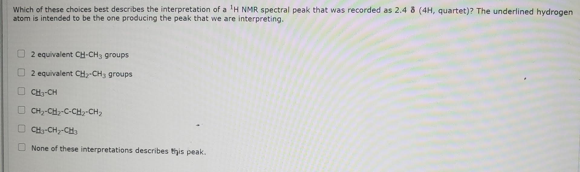 Which of these choices best describes the interpretation of a H NMR spectral peak that was recorded as 2.4 8 (4H, quartet)? The underlined hydrogen
atom is intended to be the one producing the peak that we are interpreting.
2 equivalent CH-CH3 groups
2 equivalent CH2-CH3 groups
CH3-CH
CH2-CH2-C-CH2-CH2
CH3-CH2-CH3
None of these interpretations describes this peak.
