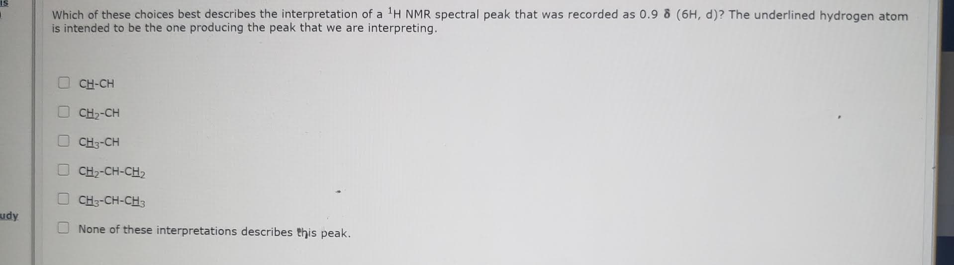 Which of these choices best describes the interpretation of a 'H NMR spectral peak that was recorded as 0.9 & (6H, d)? The underlined hydrogen atom
is intended to be the one producing the peak that we are interpreting.
CH-CH
CH2-CH
CH3-CH
CH2-CH-CH2
CH3-CH-CH3
None of these interpretations describes this peak.
