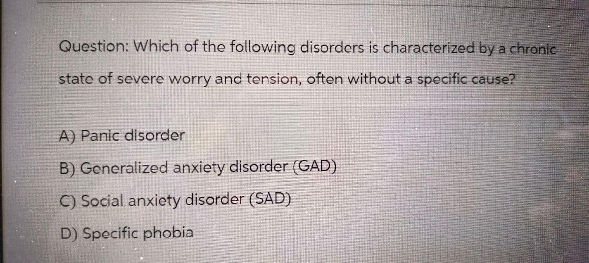 Question: Which of the following disorders is characterized by a chronic
state of severe worry and tension, often without a specific cause?
A) Panic disorder
B) Generalized anxiety disorder (GAD)
C) Social anxiety disorder (SAD)
D) Specific phobia