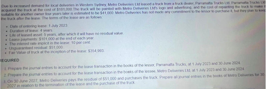 Due to increased demand for local deliveries in Western Sydney, Metro Deliveries Ltd leased a truck from a truck dealer, Parramatta Trucks Ltd. Parramatta Trucks Lid
acquired the truck at the cost of $181,000. The truck will be painted with Metro Deliveries Ltd's logo and advertising, and the cost of repainting the truck to make
suitable for another owner four years later is estimated to be $41,000. Metro Deliveries has not made any commitment to the lessor to purchase it, but they plan to keep
the truck after the lease. The terms of the lease are as follows:
. Date of entering lease: 1 July 2023.
. Duration of lease: 4 years.
. Life of leased asset: 5 years, after which it will have no residual value.
• Lease payments: $101,000 at the end of each year.
. The interest rate implicit in the lease: 10 per cent.
.
Unguaranteed residual: $51,000.
.
Fair Value of truck at the inception of the lease: $354,993.
REQUIRED
1. Prepare the journal entries to account for the lease transaction in the books of the lessor, Parramatta Trucks, at 1 July 2023 and 30 June 2024
2. Prepare the journal entries to account for the lease transaction in the books of the lessee, Metro Deliveries Ltd, at 1 July 2023 and 30 June 2024
3. On 30 June 2027, Metro Deliveries pays the residual of $51,000 and purchases the truck. Prepare all journal entries in the books of Metro Deliveries for 30
2027 in relation to the termination of the lease and the purchase of the truck.